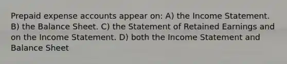 Prepaid expense accounts appear on: A) the Income Statement. B) the Balance Sheet. C) the Statement of Retained Earnings and on the Income Statement. D) both the Income Statement and Balance Sheet