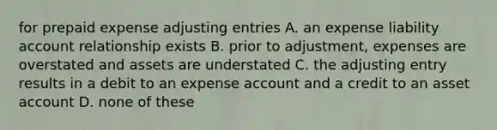 for prepaid expense adjusting entries A. an expense liability account relationship exists B. prior to adjustment, expenses are overstated and assets are understated C. the adjusting entry results in a debit to an expense account and a credit to an asset account D. none of these