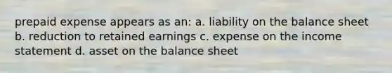 prepaid expense appears as an: a. liability on the balance sheet b. reduction to retained earnings c. expense on the <a href='https://www.questionai.com/knowledge/kCPMsnOwdm-income-statement' class='anchor-knowledge'>income statement</a> d. asset on the balance sheet