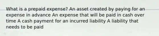 What is a prepaid expense? An asset created by paying for an expense in advance An expense that will be paid in cash over time A cash payment for an incurred liability A liability that needs to be paid