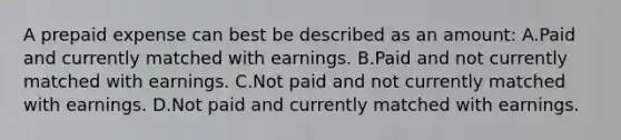 A prepaid expense can best be described as an amount: A.Paid and currently matched with earnings. B.Paid and not currently matched with earnings. C.Not paid and not currently matched with earnings. D.Not paid and currently matched with earnings.