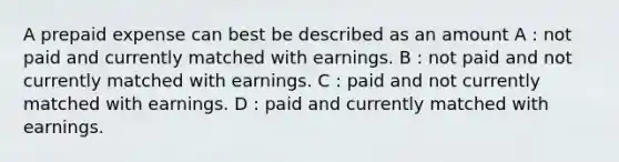 A prepaid expense can best be described as an amount A : not paid and currently matched with earnings. B : not paid and not currently matched with earnings. C : paid and not currently matched with earnings. D : paid and currently matched with earnings.