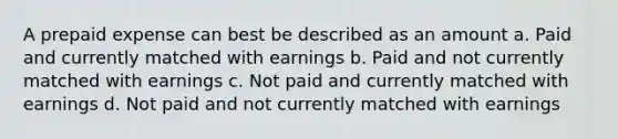 A prepaid expense can best be described as an amount a. Paid and currently matched with earnings b. Paid and not currently matched with earnings c. Not paid and currently matched with earnings d. Not paid and not currently matched with earnings