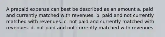 A prepaid expense can best be described as an amount a. paid and currently matched with revenues. b. paid and not currently matched with revenues. c. not paid and currently matched with revenues. d. not paid and not currently matched with revenues