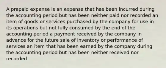 A prepaid expense is an expense that has been incurred during the accounting period but has been neither paid nor recorded an item of goods or services purchased by the company for use in its operations but not fully consumed by the end of the accounting period a payment received by the company in advance for the future sale of inventory or performance of services an item that has been earned by the company during the accounting period but has been neither received nor recorded