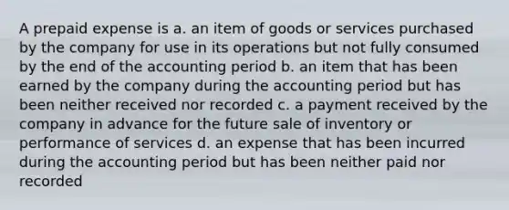 A prepaid expense is a. an item of goods or services purchased by the company for use in its operations but not fully consumed by the end of the accounting period b. an item that has been earned by the company during the accounting period but has been neither received nor recorded c. a payment received by the company in advance for the future sale of inventory or performance of services d. an expense that has been incurred during the accounting period but has been neither paid nor recorded