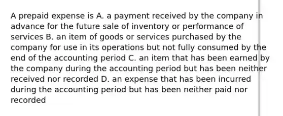 A prepaid expense is A. a payment received by the company in advance for the future sale of inventory or performance of services B. an item of goods or services purchased by the company for use in its operations but not fully consumed by the end of the accounting period C. an item that has been earned by the company during the accounting period but has been neither received nor recorded D. an expense that has been incurred during the accounting period but has been neither paid nor recorded