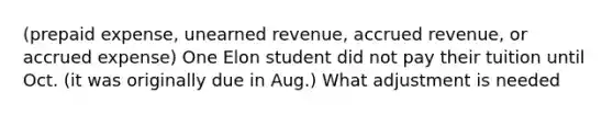 (prepaid expense, unearned revenue, accrued revenue, or accrued expense) One Elon student did not pay their tuition until Oct. (it was originally due in Aug.) What adjustment is needed