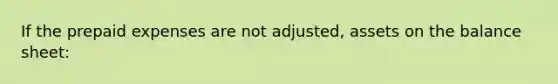 If the prepaid expenses are not adjusted, assets on the balance sheet: