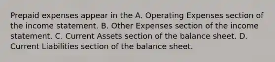 Prepaid expenses appear in the A. Operating Expenses section of the income statement. B. Other Expenses section of the income statement. C. Current Assets section of the balance sheet. D. Current Liabilities section of the balance sheet.