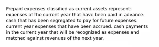 <a href='https://www.questionai.com/knowledge/kUVcSWv2zu-prepaid-expenses' class='anchor-knowledge'>prepaid expenses</a> classified as current assets represent: expenses of the current year that have been paid in advance. cash that has been segregated to pay for future expenses. current year expenses that have been accrued. cash payments in the current year that will be recognized as expenses and matched against revenues of the next year.