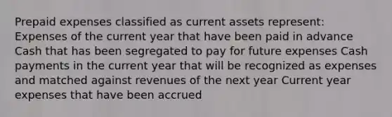 Prepaid expenses classified as current assets represent: Expenses of the current year that have been paid in advance Cash that has been segregated to pay for future expenses Cash payments in the current year that will be recognized as expenses and matched against revenues of the next year Current year expenses that have been accrued