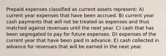 <a href='https://www.questionai.com/knowledge/kUVcSWv2zu-prepaid-expenses' class='anchor-knowledge'>prepaid expenses</a> classified as current assets represent: A) current year expenses that have been accrued. B) current year cash payments that will not be treated as expenses and thus matched against revenues until the next year. C) cash that has been segregated to pay for future expenses. D) expenses of the current year that have been paid in advance. E) cash collected in advance for revenues that will be earned in the next year.