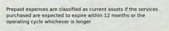 Prepaid expenses are classified as current assets if the services purchased are expected to expire within 12 months or the operating cycle whichever is longer