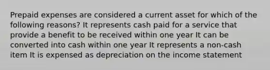 Prepaid expenses are considered a current asset for which of the following reasons? It represents cash paid for a service that provide a benefit to be received within one year It can be converted into cash within one year It represents a non-cash item It is expensed as depreciation on the income statement