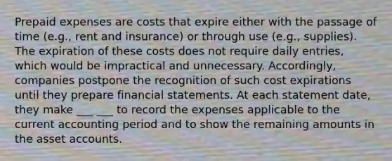 <a href='https://www.questionai.com/knowledge/kUVcSWv2zu-prepaid-expenses' class='anchor-knowledge'>prepaid expenses</a> are costs that expire either with the passage of time (e.g., rent and insurance) or through use (e.g., supplies). The expiration of these costs does not require daily entries, which would be impractical and unnecessary. Accordingly, companies postpone the recognition of such cost expirations until they prepare financial statements. At each statement date, they make ___ ___ to record the expenses applicable to the current accounting period and to show the remaining amounts in the asse<a href='https://www.questionai.com/knowledge/k7x83BRk9p-t-accounts' class='anchor-knowledge'>t accounts</a>.