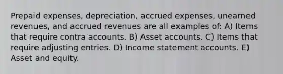 Prepaid expenses, depreciation, accrued expenses, unearned revenues, and accrued revenues are all examples of: A) Items that require contra accounts. B) Asset accounts. C) Items that require adjusting entries. D) Income statement accounts. E) Asset and equity.