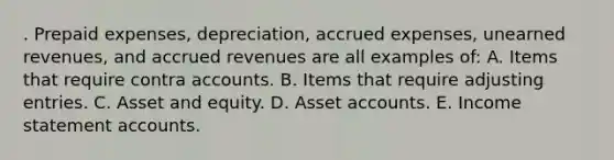 . Prepaid expenses, depreciation, accrued expenses, unearned revenues, and accrued revenues are all examples of: A. Items that require contra accounts. B. Items that require adjusting entries. C. Asset and equity. D. Asset accounts. E. Income statement accounts.