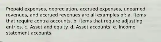 Prepaid expenses, depreciation, <a href='https://www.questionai.com/knowledge/k9VEJdeAZk-accrued-expenses' class='anchor-knowledge'>accrued expenses</a>, unearned revenues, and <a href='https://www.questionai.com/knowledge/kn2f44zqYV-accrued-revenues' class='anchor-knowledge'>accrued revenues</a> are all examples of: a. Items that require contra accounts. b. Items that require adjusting entries. c. Asset and equity. d. Asse<a href='https://www.questionai.com/knowledge/k7x83BRk9p-t-accounts' class='anchor-knowledge'>t accounts</a>. e. Income statement accounts.