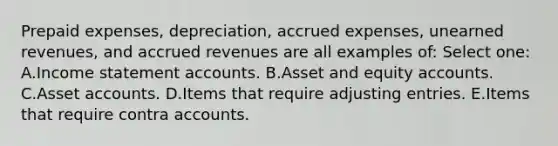 Prepaid expenses, depreciation, accrued expenses, unearned revenues, and accrued revenues are all examples of: Select one: A.Income statement accounts. B.Asset and equity accounts. C.Asset accounts. D.Items that require adjusting entries. E.Items that require contra accounts.