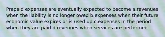 Prepaid expenses are eventually expected to become a.revenues when the liability is no longer owed b.expenses when their future economic value expires or is used up c.expenses in the period when they are paid d.revenues when services are performed