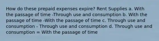 How do these prepaid expenses expire? Rent Supplies a. With the passage of time -Through use and consumption b. With the passage of time -With the passage of time c. Through use and consumption - Through use and consumption d. Through use and consumption = With the passage of time