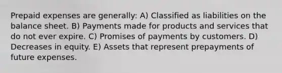 Prepaid expenses are generally: A) Classified as liabilities on the balance sheet. B) Payments made for products and services that do not ever expire. C) Promises of payments by customers. D) Decreases in equity. E) Assets that represent prepayments of future expenses.