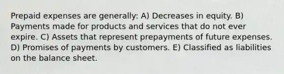 Prepaid expenses are generally: A) Decreases in equity. B) Payments made for products and services that do not ever expire. C) Assets that represent prepayments of future expenses. D) Promises of payments by customers. E) Classified as liabilities on the balance sheet.