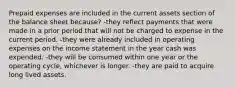 Prepaid expenses are included in the current assets section of the balance sheet because? -they reflect payments that were made in a prior period that will not be charged to expense in the current period. -they were already included in operating expenses on the income statement in the year cash was expended. -they will be consumed within one year or the operating cycle, whichever is longer. -they are paid to acquire long lived assets.