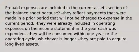 Prepaid expenses are included in the current assets section of the balance sheet because? -they reflect payments that were made in a prior period that will not be charged to expense in the current period. -they were already included in operating expenses on the income statement in the year cash was expended. -they will be consumed within one year or the operating cycle, whichever is longer. -they are paid to acquire long lived assets.