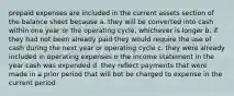 prepaid expenses are included in the current assets section of the balance sheet because a. they will be converted into cash within one year or the operating cycle, whichever is longer b. if they had not been already paid they would require the use of cash during the next year or operating cycle c. they were already included in operating expenses o the income statement in the year cash was expended d. they reflect payments that were made in a prior period that will bot be charged to expense in the current period