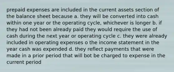 <a href='https://www.questionai.com/knowledge/kUVcSWv2zu-prepaid-expenses' class='anchor-knowledge'>prepaid expenses</a> are included in the current assets section of the balance sheet because a. they will be converted into cash within one year or the operating cycle, whichever is longer b. if they had not been already paid they would require the use of cash during the next year or operating cycle c. they were already included in operating expenses o the <a href='https://www.questionai.com/knowledge/kCPMsnOwdm-income-statement' class='anchor-knowledge'>income statement</a> in the year cash was expended d. they reflect payments that were made in a prior period that will bot be charged to expense in the current period