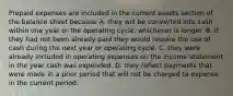 Prepaid expenses are included in the current assets section of the balance sheet because A. they will be converted into cash within one year or the operating cycle, whichever is longer. B. if they had not been already paid they would require the use of cash during the next year or operating cycle. C. they were already included in operating expenses on the income statement in the year cash was expended. D. they reflect payments that were made in a prior period that will not be charged to expense in the current period.