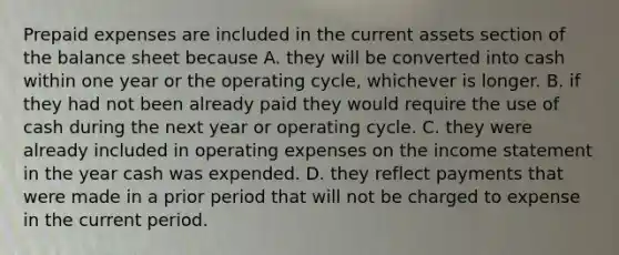 <a href='https://www.questionai.com/knowledge/kUVcSWv2zu-prepaid-expenses' class='anchor-knowledge'>prepaid expenses</a> are included in the current assets section of the balance sheet because A. they will be converted into cash within one year or the operating cycle, whichever is longer. B. if they had not been already paid they would require the use of cash during the next year or operating cycle. C. they were already included in operating expenses on the <a href='https://www.questionai.com/knowledge/kCPMsnOwdm-income-statement' class='anchor-knowledge'>income statement</a> in the year cash was expended. D. they reflect payments that were made in a prior period that will not be charged to expense in the current period.