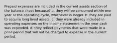 Prepaid expenses are included in the current assets section of the balance sheet because? a. they will be consumed within one year or the operating cycle, whichever is longer. b. they are paid to acquire long lived assets. c. they were already included in operating expenses on the income statement in the year cash was expended. d. they reflect payments that were made in a prior period that will not be charged to expense in the current period.