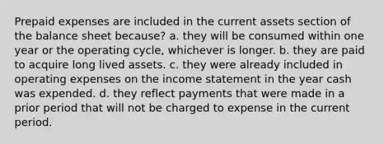 Prepaid expenses are included in the current assets section of the balance sheet because? a. they will be consumed within one year or the operating cycle, whichever is longer. b. they are paid to acquire long lived assets. c. they were already included in operating expenses on the income statement in the year cash was expended. d. they reflect payments that were made in a prior period that will not be charged to expense in the current period.