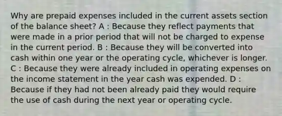 Why are prepaid expenses included in the current assets section of the balance sheet? A : Because they reflect payments that were made in a prior period that will not be charged to expense in the current period. B : Because they will be converted into cash within one year or the operating cycle, whichever is longer. C : Because they were already included in operating expenses on the income statement in the year cash was expended. D : Because if they had not been already paid they would require the use of cash during the next year or operating cycle.