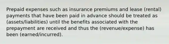 Prepaid expenses such as insurance premiums and lease (rental) payments that have been paid in advance should be treated as (assets/liabilities) until the benefits associated with the prepayment are received and thus the (revenue/expense) has been (earned/incurred).