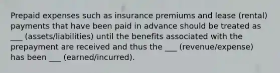 Prepaid expenses such as insurance premiums and lease (rental) payments that have been paid in advance should be treated as ___ (assets/liabilities) until the benefits associated with the prepayment are received and thus the ___ (revenue/expense) has been ___ (earned/incurred).