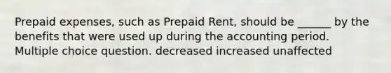 Prepaid expenses, such as Prepaid Rent, should be ______ by the benefits that were used up during the accounting period. Multiple choice question. decreased increased unaffected