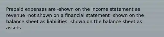 <a href='https://www.questionai.com/knowledge/kUVcSWv2zu-prepaid-expenses' class='anchor-knowledge'>prepaid expenses</a> are -shown on the <a href='https://www.questionai.com/knowledge/kCPMsnOwdm-income-statement' class='anchor-knowledge'>income statement</a> as revenue -not shown on a financial statement -shown on the balance sheet as liabilities -shown on the balance sheet as assets