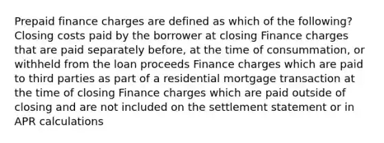 Prepaid finance charges are defined as which of the following? Closing costs paid by the borrower at closing Finance charges that are paid separately before, at the time of consummation, or withheld from the loan proceeds Finance charges which are paid to third parties as part of a residential mortgage transaction at the time of closing Finance charges which are paid outside of closing and are not included on the settlement statement or in APR calculations