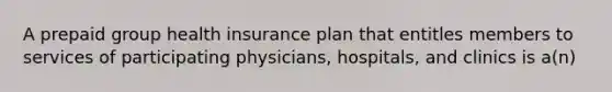 A prepaid group health insurance plan that entitles members to services of participating physicians, hospitals, and clinics is a(n)