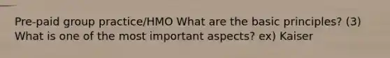 Pre-paid group practice/HMO What are the basic principles? (3) What is one of the most important aspects? ex) Kaiser