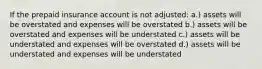 If the prepaid insurance account is not adjusted: a.) assets will be overstated and expenses will be overstated b.) assets will be overstated and expenses will be understated c.) assets will be understated and expenses will be overstated d.) assets will be understated and expenses will be understated