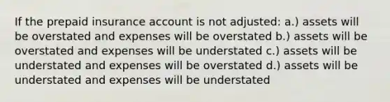 If the prepaid insurance account is not adjusted: a.) assets will be overstated and expenses will be overstated b.) assets will be overstated and expenses will be understated c.) assets will be understated and expenses will be overstated d.) assets will be understated and expenses will be understated