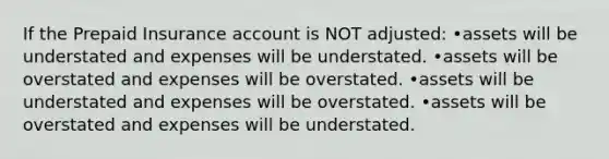 If the Prepaid Insurance account is NOT adjusted: •assets will be understated and expenses will be understated. •assets will be overstated and expenses will be overstated. •assets will be understated and expenses will be overstated. •assets will be overstated and expenses will be understated.