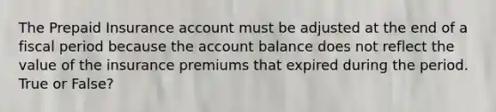 The Prepaid Insurance account must be adjusted at the end of a fiscal period because the account balance does not reflect the value of the insurance premiums that expired during the period. True or False?