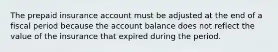 The prepaid insurance account must be adjusted at the end of a fiscal period because the account balance does not reflect the value of the insurance that expired during the period.