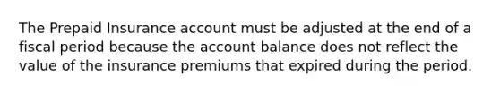 The Prepaid Insurance account must be adjusted at the end of a fiscal period because the account balance does not reflect the value of the insurance premiums that expired during the period.